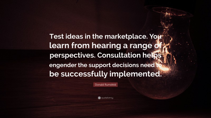 Donald Rumsfeld Quote: “Test ideas in the marketplace. You learn from hearing a range of perspectives. Consultation helps engender the support decisions need to be successfully implemented.”