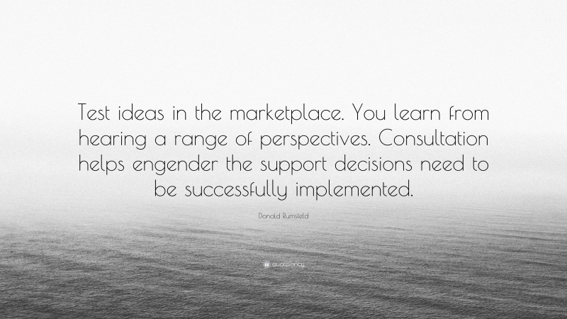 Donald Rumsfeld Quote: “Test ideas in the marketplace. You learn from hearing a range of perspectives. Consultation helps engender the support decisions need to be successfully implemented.”