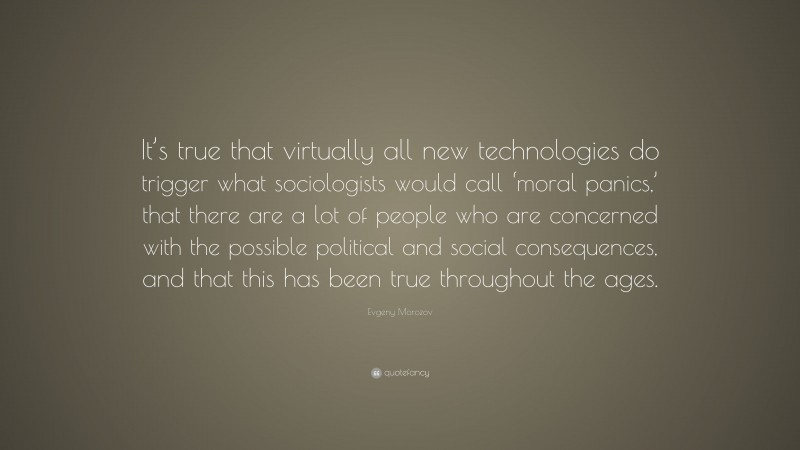 Evgeny Morozov Quote: “It’s true that virtually all new technologies do trigger what sociologists would call ‘moral panics,’ that there are a lot of people who are concerned with the possible political and social consequences, and that this has been true throughout the ages.”