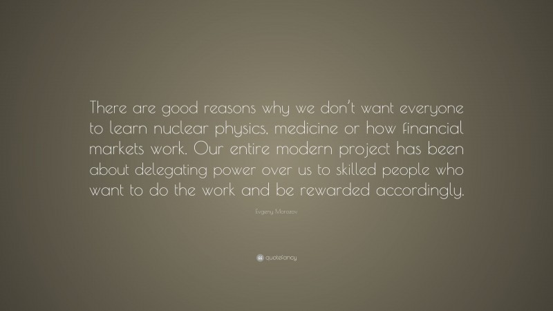 Evgeny Morozov Quote: “There are good reasons why we don’t want everyone to learn nuclear physics, medicine or how financial markets work. Our entire modern project has been about delegating power over us to skilled people who want to do the work and be rewarded accordingly.”