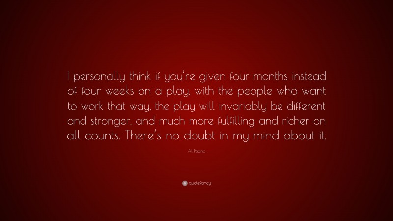 Al Pacino Quote: “I personally think if you’re given four months instead of four weeks on a play, with the people who want to work that way, the play will invariably be different and stronger, and much more fulfilling and richer on all counts. There’s no doubt in my mind about it.”