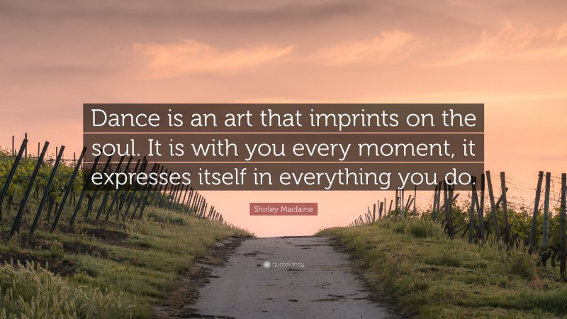 Shirley Maclaine Quote: “Dance is an art that imprints on the soul. It is with you every moment, it expresses itself in everything you do.”