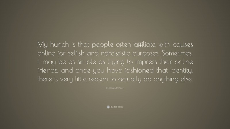 Evgeny Morozov Quote: “My hunch is that people often affiliate with causes online for selfish and narcissistic purposes. Sometimes, it may be as simple as trying to impress their online friends, and once you have fashioned that identity, there is very little reason to actually do anything else.”