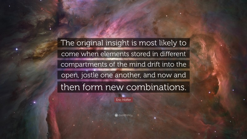 Eric Hoffer Quote: “The original insight is most likely to come when elements stored in different compartments of the mind drift into the open, jostle one another, and now and then form new combinations.”
