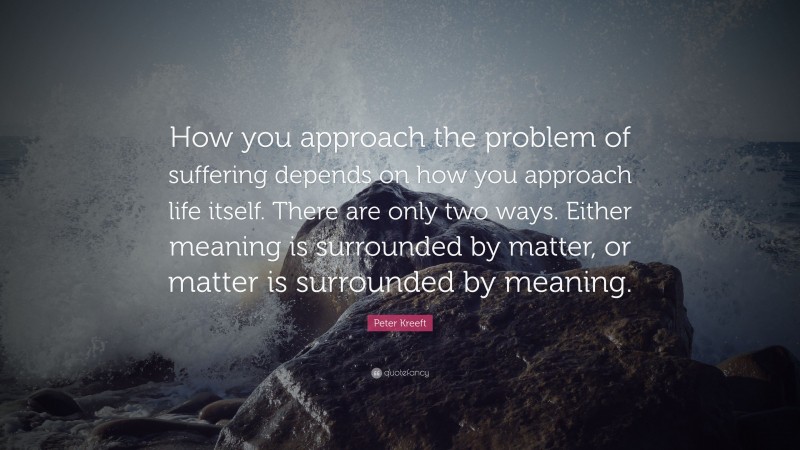 Peter Kreeft Quote: “How you approach the problem of suffering depends on how you approach life itself. There are only two ways. Either meaning is surrounded by matter, or matter is surrounded by meaning.”