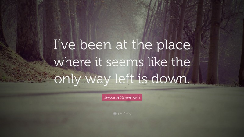 Jessica Sorensen Quote: “I’ve been at the place where it seems like the only way left is down.”