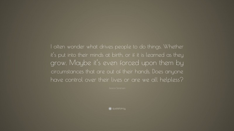 Jessica Sorensen Quote: “I often wonder what drives people to do things. Whether it’s put into their minds at birth, or if it is learned as they grow. Maybe it’s even forced upon them by circumstances that are out of their hands. Does anyone have control over their lives or are we all helpless?”