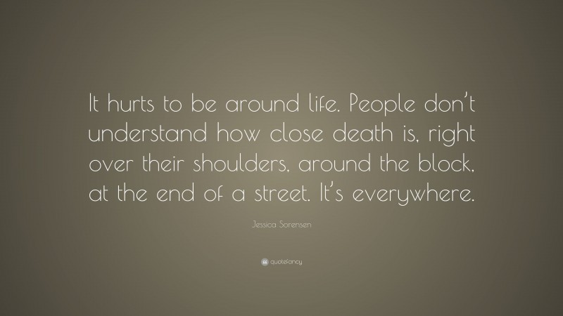 Jessica Sorensen Quote: “It hurts to be around life. People don’t understand how close death is, right over their shoulders, around the block, at the end of a street. It’s everywhere.”