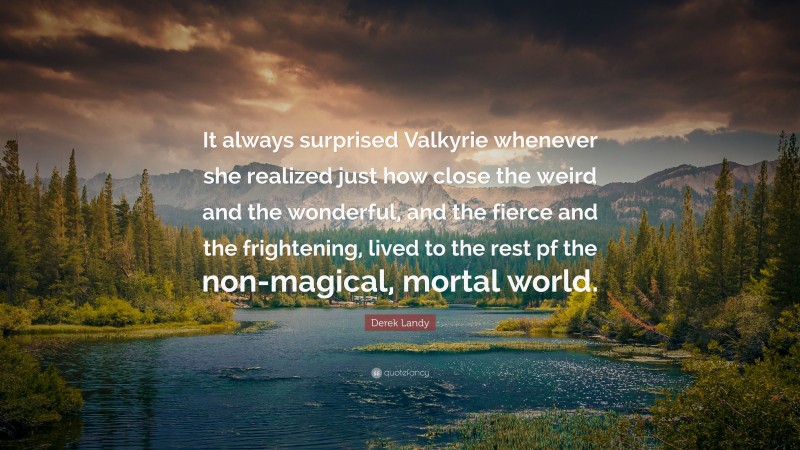 Derek Landy Quote: “It always surprised Valkyrie whenever she realized just how close the weird and the wonderful, and the fierce and the frightening, lived to the rest pf the non-magical, mortal world.”
