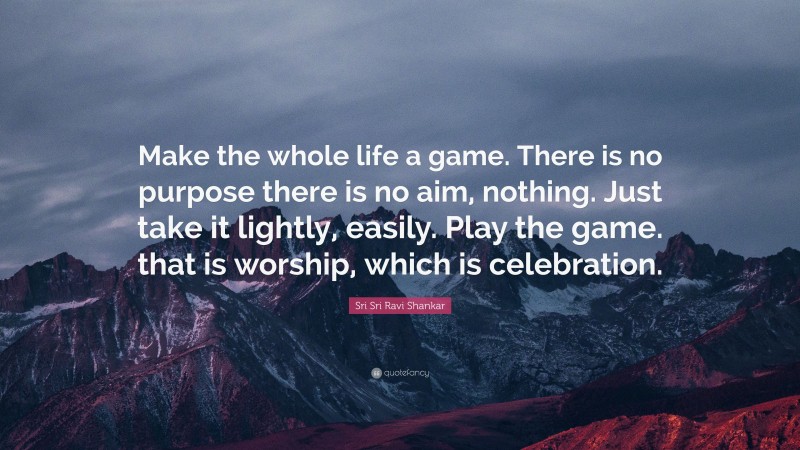 Sri Sri Ravi Shankar Quote: “Make the whole life a game. There is no purpose there is no aim, nothing. Just take it lightly, easily. Play the game. that is worship, which is celebration.”