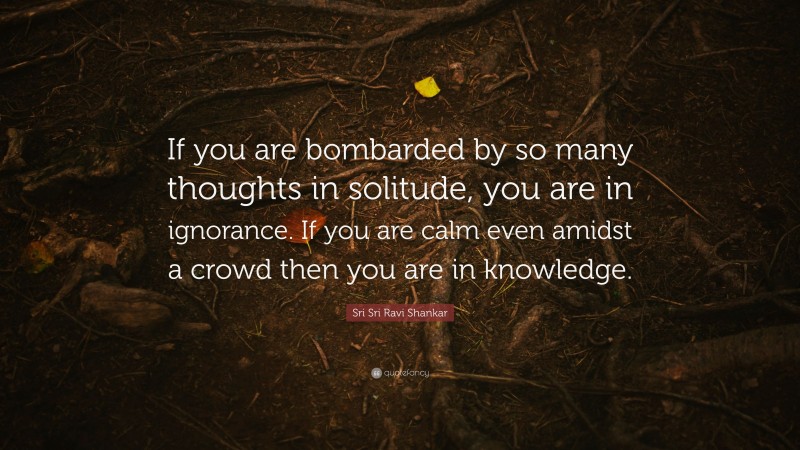 Sri Sri Ravi Shankar Quote: “If you are bombarded by so many thoughts in solitude, you are in ignorance. If you are calm even amidst a crowd then you are in knowledge.”