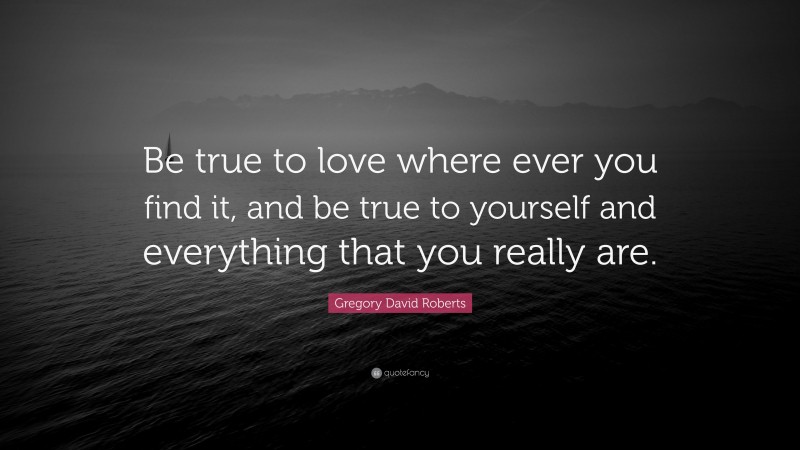 Gregory David Roberts Quote: “Be true to love where ever you find it, and be true to yourself and everything that you really are.”
