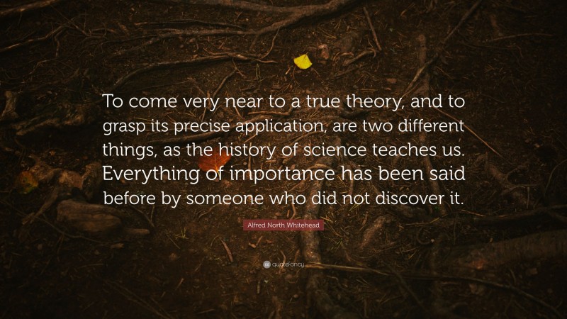 Alfred North Whitehead Quote: “To come very near to a true theory, and to grasp its precise application, are two different things, as the history of science teaches us. Everything of importance has been said before by someone who did not discover it.”