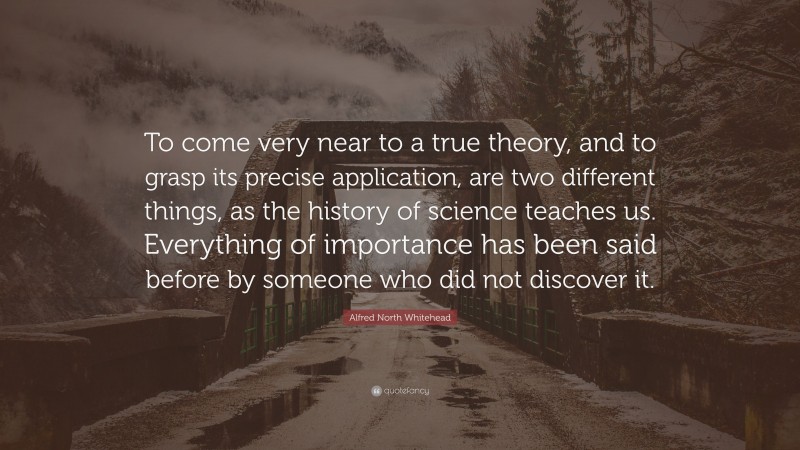 Alfred North Whitehead Quote: “To come very near to a true theory, and to grasp its precise application, are two different things, as the history of science teaches us. Everything of importance has been said before by someone who did not discover it.”