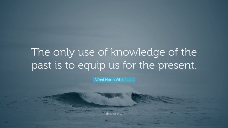 Alfred North Whitehead Quote: “The only use of knowledge of the past is to equip us for the present.”