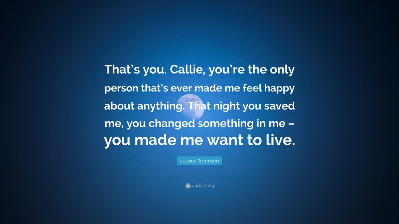 Jessica Sorensen Quote: “That’s you. Callie, you’re the only person that’s ever made me feel happy about anything. That night you saved me, you changed something in me – you made me want to live.”
