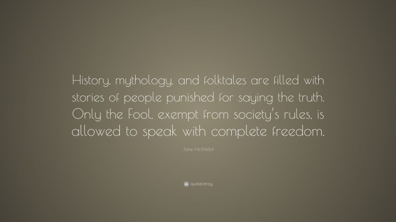 Jane Hirshfield Quote: “History, mythology, and folktales are filled with stories of people punished for saying the truth. Only the Fool, exempt from society’s rules, is allowed to speak with complete freedom.”