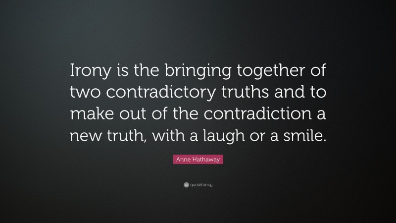 Anne Hathaway Quote: “Irony is the bringing together of two contradictory truths and to make out of the contradiction a new truth, with a laugh or a smile.”