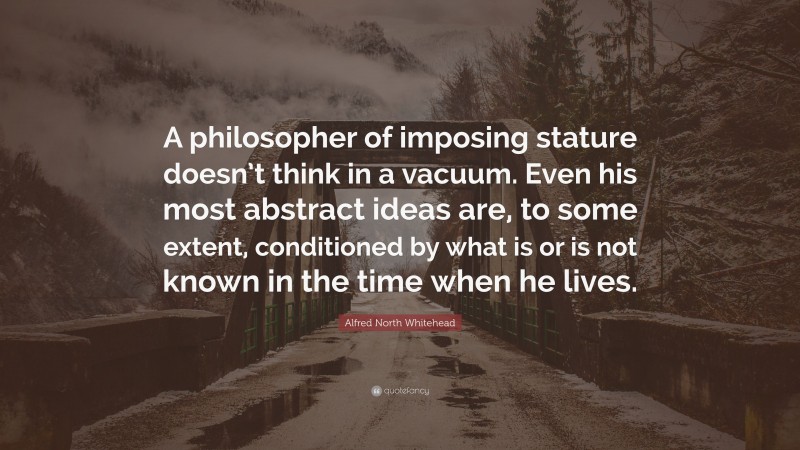 Alfred North Whitehead Quote: “A philosopher of imposing stature doesn’t think in a vacuum. Even his most abstract ideas are, to some extent, conditioned by what is or is not known in the time when he lives.”
