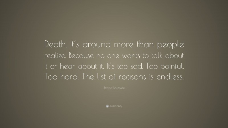 Jessica Sorensen Quote: “Death. It’s around more than people realize. Because no one wants to talk about it or hear about it. It’s too sad. Too painful. Too hard. The list of reasons is endless.”
