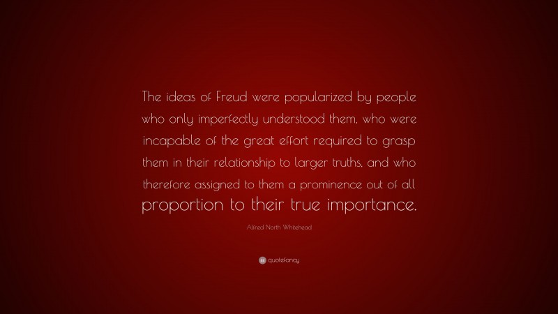 Alfred North Whitehead Quote: “The ideas of Freud were popularized by people who only imperfectly understood them, who were incapable of the great effort required to grasp them in their relationship to larger truths, and who therefore assigned to them a prominence out of all proportion to their true importance.”