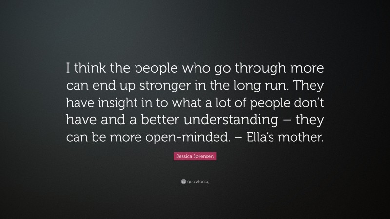 Jessica Sorensen Quote: “I think the people who go through more can end up stronger in the long run. They have insight in to what a lot of people don’t have and a better understanding – they can be more open-minded. – Ella’s mother.”
