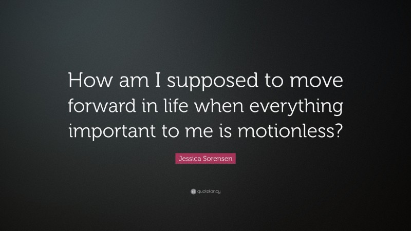 Jessica Sorensen Quote: “How am I supposed to move forward in life when everything important to me is motionless?”