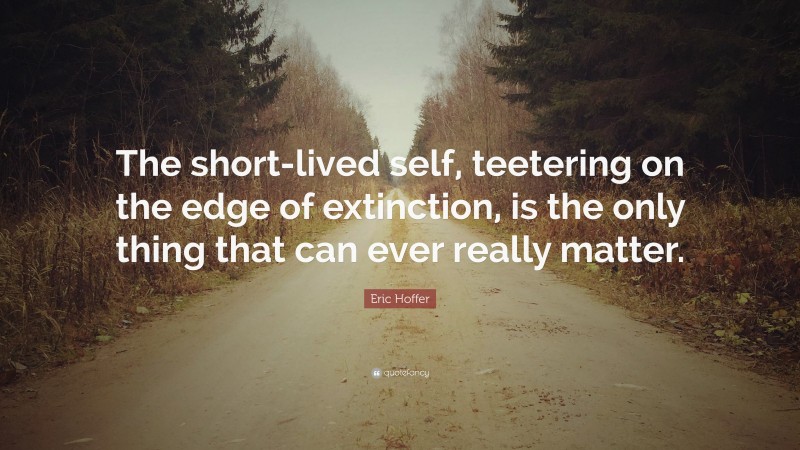 Eric Hoffer Quote: “The short-lived self, teetering on the edge of extinction, is the only thing that can ever really matter.”