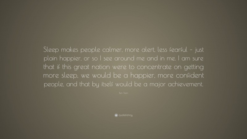 Ben Stein Quote: “Sleep makes people calmer, more alert, less fearful – just plain happier, or so I see around me and in me. I am sure that if this great nation were to concentrate on getting more sleep, we would be a happier, more confident people, and that by itself would be a major achievement.”