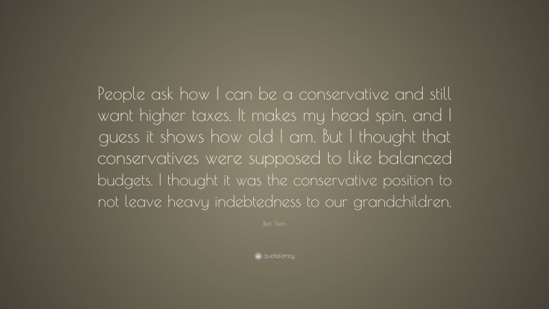 Ben Stein Quote: “People ask how I can be a conservative and still want higher taxes. It makes my head spin, and I guess it shows how old I am. But I thought that conservatives were supposed to like balanced budgets. I thought it was the conservative position to not leave heavy indebtedness to our grandchildren.”