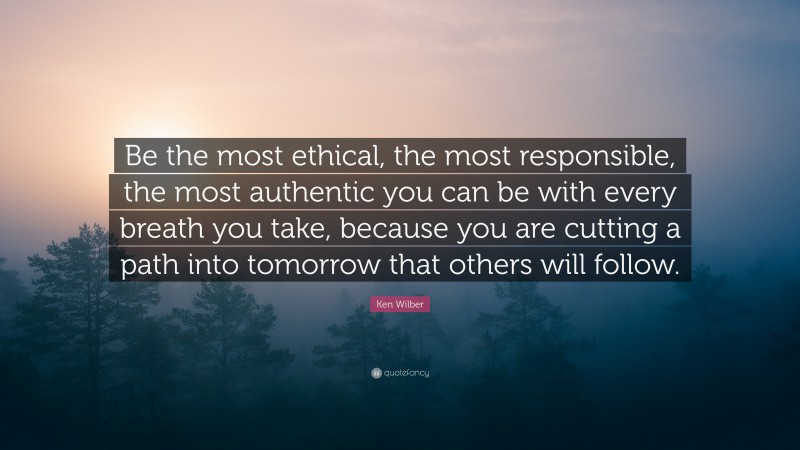 Ken Wilber Quote: “Be the most ethical, the most responsible, the most authentic you can be with every breath you take, because you are cutting a path into tomorrow that others will follow.”