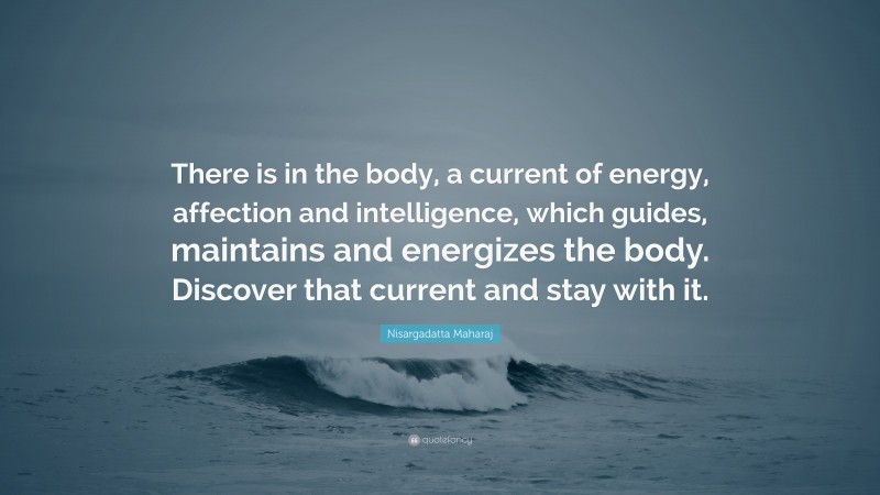 Nisargadatta Maharaj Quote: “There is in the body, a current of energy, affection and intelligence, which guides, maintains and energizes the body. Discover that current and stay with it.”
