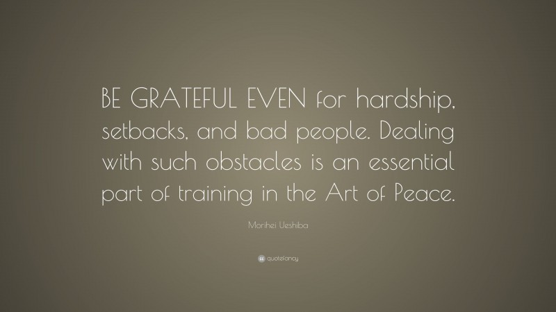 Morihei Ueshiba Quote: “BE GRATEFUL EVEN for hardship, setbacks, and bad people. Dealing with such obstacles is an essential part of training in the Art of Peace.”