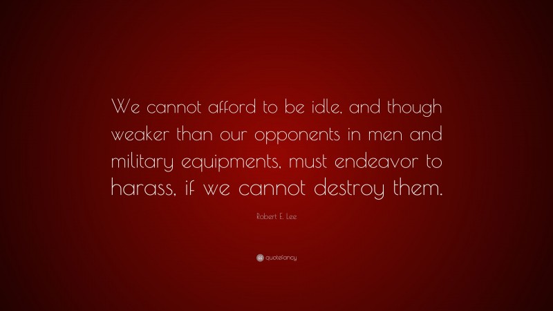 Robert E. Lee Quote: “We cannot afford to be idle, and though weaker than our opponents in men and military equipments, must endeavor to harass, if we cannot destroy them.”
