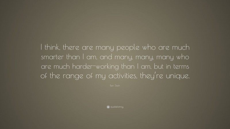 Ben Stein Quote: “I think, there are many people who are much smarter than I am, and many, many, many who are much harder-working than I am, but in terms of the range of my activities, they’re unique.”