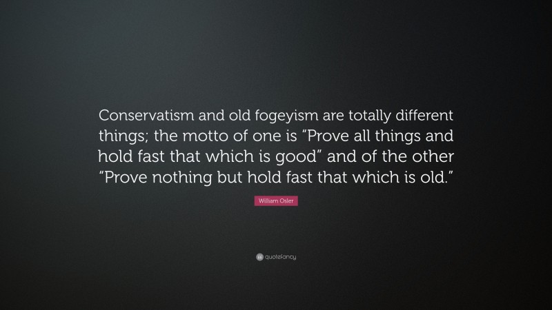 William Osler Quote: “Conservatism and old fogeyism are totally different things; the motto of one is “Prove all things and hold fast that which is good” and of the other “Prove nothing but hold fast that which is old.””