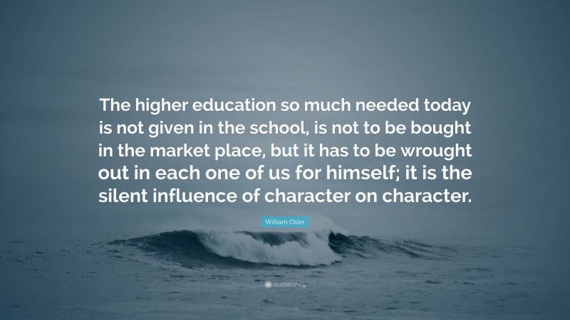 William Osler Quote: “The higher education so much needed today is not given in the school, is not to be bought in the market place, but it has to be wrought out in each one of us for himself; it is the silent influence of character on character.”