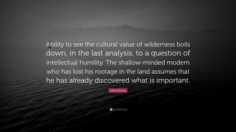 Aldo Leopold Quote: “Ability to see the cultural value of wilderness boils down, in the last analysis, to a question of intellectual humility. The shallow-minded modern who has lost his rootage in the land assumes that he has already discovered what is important.”