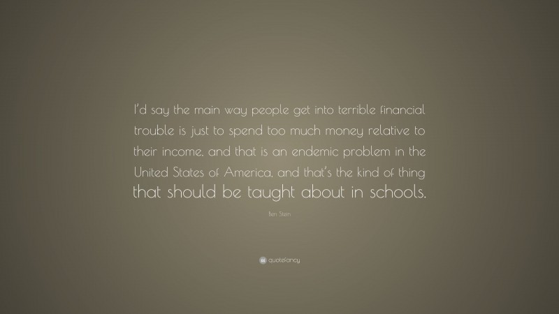 Ben Stein Quote: “I’d say the main way people get into terrible financial trouble is just to spend too much money relative to their income, and that is an endemic problem in the United States of America, and that’s the kind of thing that should be taught about in schools.”