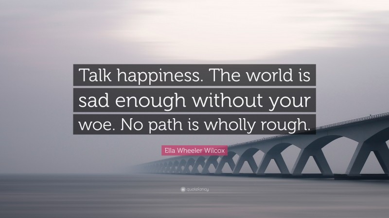 Ella Wheeler Wilcox Quote: “Talk happiness. The world is sad enough without your woe. No path is wholly rough.”