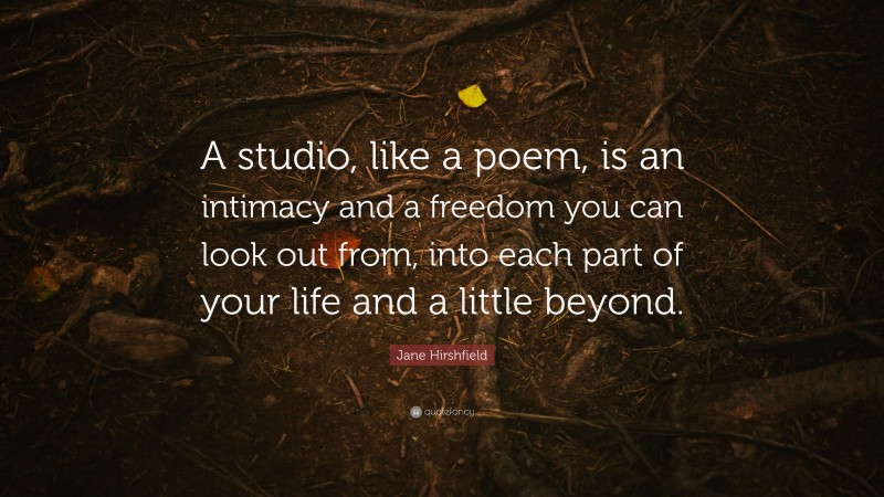Jane Hirshfield Quote: “A studio, like a poem, is an intimacy and a freedom you can look out from, into each part of your life and a little beyond.”