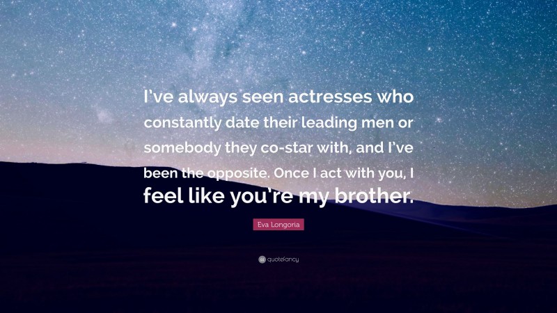 Eva Longoria Quote: “I’ve always seen actresses who constantly date their leading men or somebody they co-star with, and I’ve been the opposite. Once I act with you, I feel like you’re my brother.”