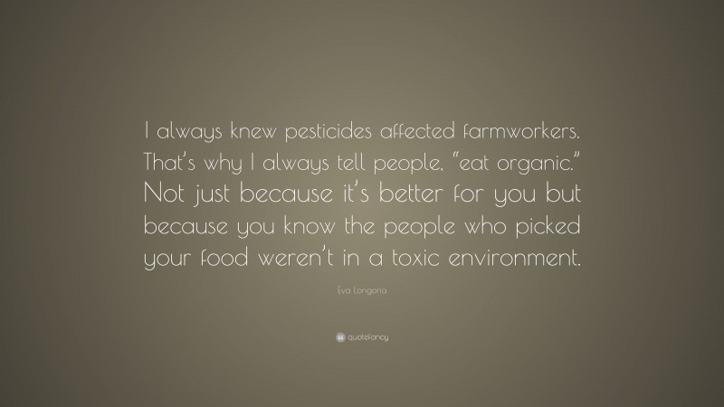 Eva Longoria Quote: “I always knew pesticides affected farmworkers. That’s why I always tell people, “eat organic.” Not just because it’s better for you but because you know the people who picked your food weren’t in a toxic environment.”