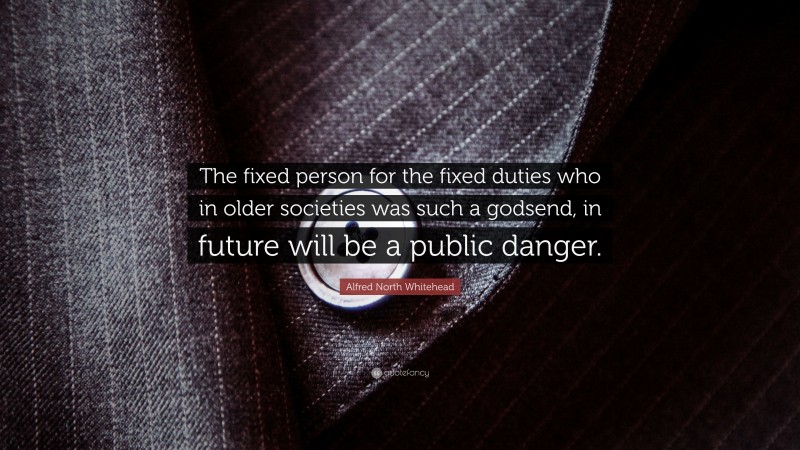 Alfred North Whitehead Quote: “The fixed person for the fixed duties who in older societies was such a godsend, in future will be a public danger.”