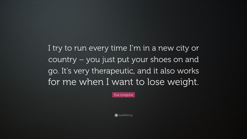 Eva Longoria Quote: “I try to run every time I’m in a new city or country – you just put your shoes on and go. It’s very therapeutic, and it also works for me when I want to lose weight.”