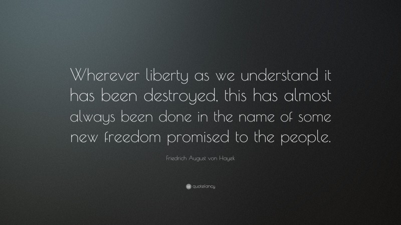Friedrich August von Hayek Quote: “Wherever liberty as we understand it has been destroyed, this has almost always been done in the name of some new freedom promised to the people.”