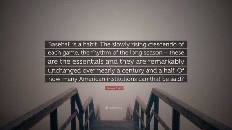 George F. Will Quote: “Baseball is a habit. The slowly rising crescendo of each game, the rhythm of the long season – these are the essentials and they are remarkably unchanged over nearly a century and a half. Of how many American institutions can that be said?”
