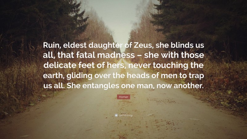 Homer Quote: “Ruin, eldest daughter of Zeus, she blinds us all, that fatal madness – she with those delicate feet of hers, never touching the earth, gliding over the heads of men to trap us all. She entangles one man, now another.”