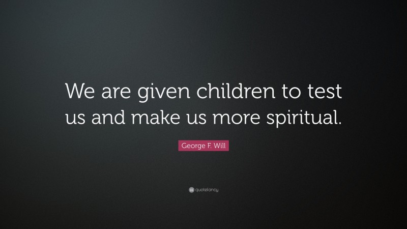 George F. Will Quote: “We are given children to test us and make us more spiritual.”