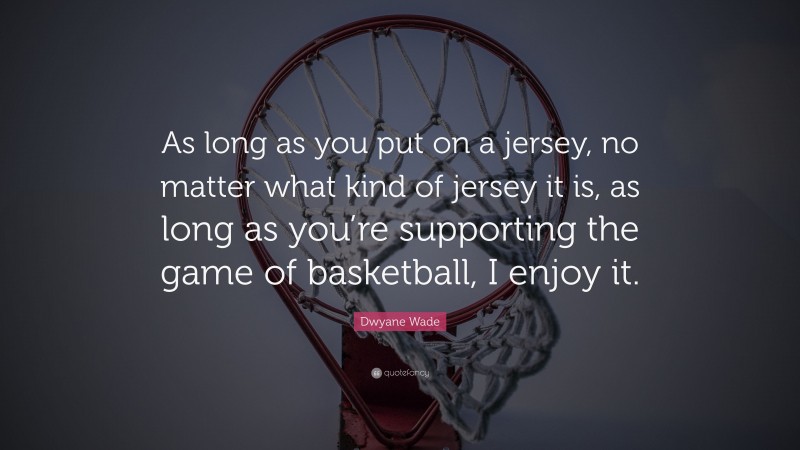 Dwyane Wade Quote: “As long as you put on a jersey, no matter what kind of jersey it is, as long as you’re supporting the game of basketball, I enjoy it.”